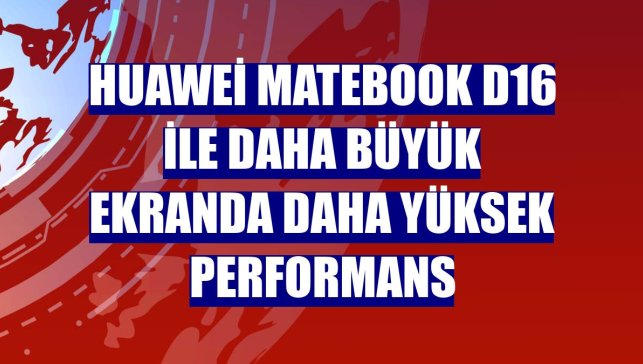 Huawei MateBook D16 ile daha büyük ekranda daha yüksek performans