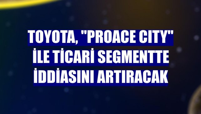 Toyota, "PROACE CITY" ile ticari segmentte iddiasını artıracak