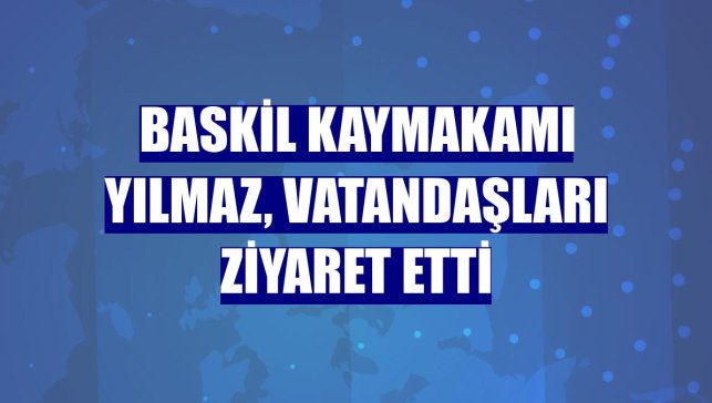 Baskil Kaymakamı Yılmaz, vatandaşları ziyaret etti
