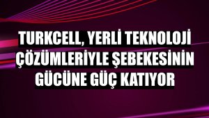 Turkcell, yerli teknoloji çözümleriyle şebekesinin gücüne güç katıyor
