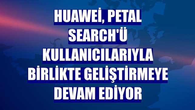Huawei, Petal Search'ü kullanıcılarıyla birlikte geliştirmeye devam ediyor