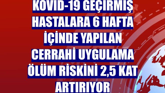 Kovid-19 geçirmiş hastalara 6 hafta içinde yapılan cerrahi uygulama ölüm riskini 2,5 kat artırıyor