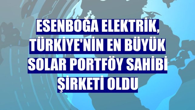 Esenboğa Elektrik, Türkiye'nin en büyük solar portföy sahibi şirketi oldu