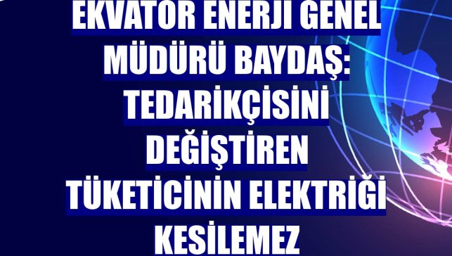 Ekvator Enerji Genel Müdürü Baydaş: Tedarikçisini değiştiren tüketicinin elektriği kesilemez
