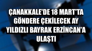 Çanakkale'de 18 Mart'ta göndere çekilecek ay yıldızlı bayrak Erzincan'a ulaştı