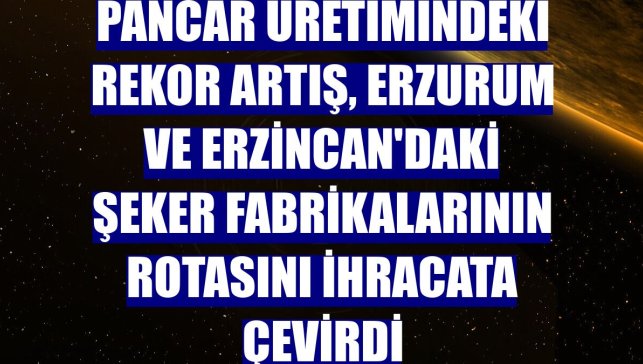 Pancar üretimindeki rekor artış, Erzurum ve Erzincan'daki şeker fabrikalarının rotasını ihracata çevirdi