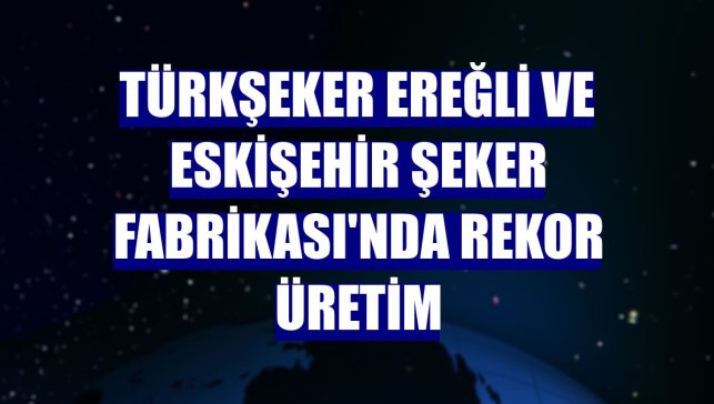 Türkşeker Ereğli ve Eskişehir Şeker Fabrikası'nda rekor üretim