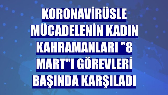 Koronavirüsle mücadelenin kadın kahramanları "8 Mart"ı görevleri başında karşıladı