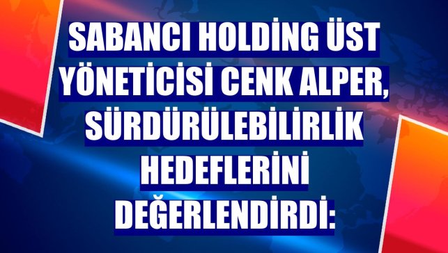 Sabancı Holding Üst Yöneticisi Cenk Alper, sürdürülebilirlik hedeflerini değerlendirdi: