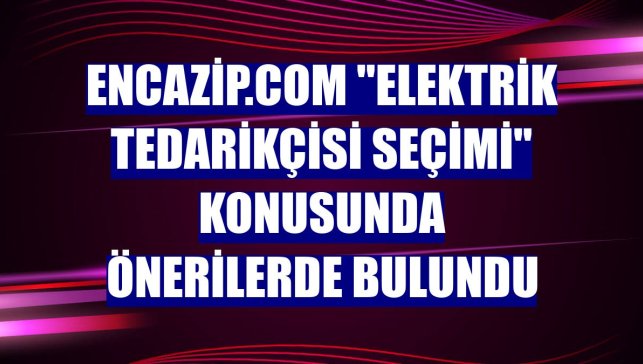 Encazip.com "elektrik tedarikçisi seçimi" konusunda önerilerde bulundu