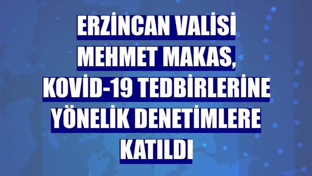 Erzincan Valisi Mehmet Makas, Kovid-19 tedbirlerine yönelik denetimlere katıldı