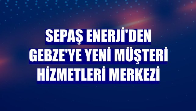 Sepaş Enerji'den Gebze'ye yeni müşteri hizmetleri merkezi