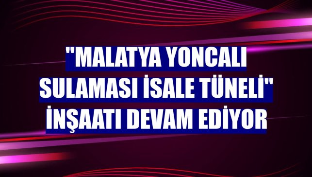 "Malatya Yoncalı Sulaması İsale Tüneli" inşaatı devam ediyor