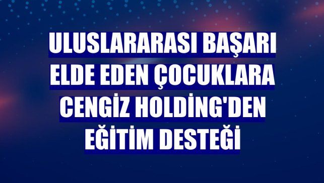 Uluslararası başarı elde eden çocuklara Cengiz Holding'den eğitim desteği
