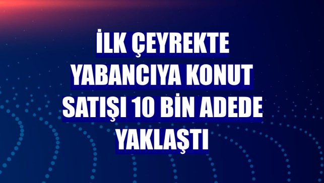 İlk çeyrekte yabancıya konut satışı 10 bin adede yaklaştı