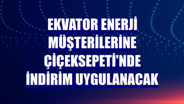Ekvator Enerji müşterilerine ÇiçekSepeti'nde indirim uygulanacak