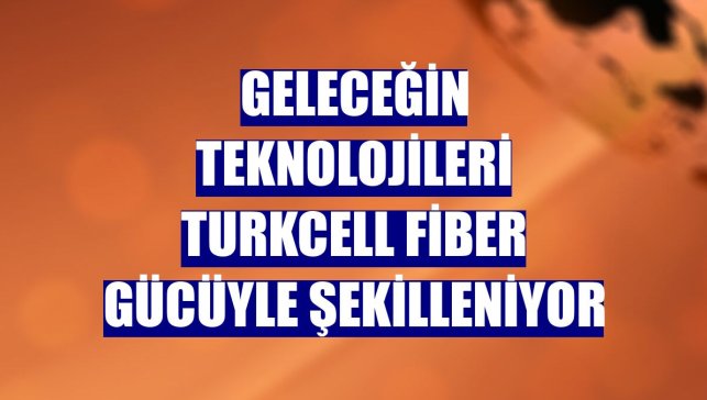 Geleceğin teknolojileri Turkcell fiber gücüyle şekilleniyor