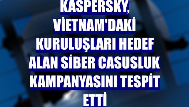 Kaspersky, Vietnam'daki kuruluşları hedef alan siber casusluk kampanyasını tespit etti