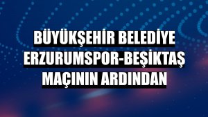 Büyükşehir Belediye Erzurumspor-Beşiktaş maçının ardından