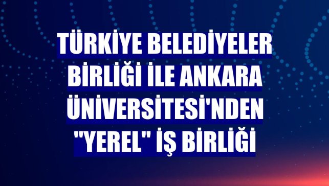 Türkiye Belediyeler Birliği ile Ankara Üniversitesi'nden "yerel" iş birliği