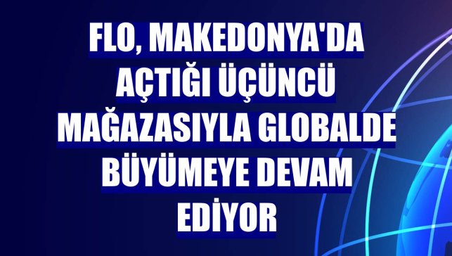 FLO, Makedonya'da açtığı üçüncü mağazasıyla globalde büyümeye devam ediyor