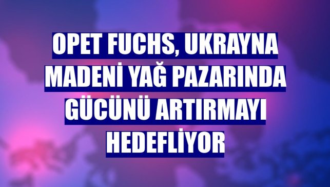 Opet Fuchs, Ukrayna madeni yağ pazarında gücünü artırmayı hedefliyor
