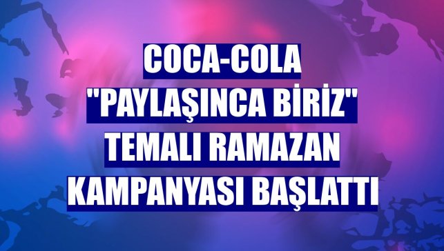 Coca-Cola "Paylaşınca Biriz" temalı ramazan kampanyası başlattı