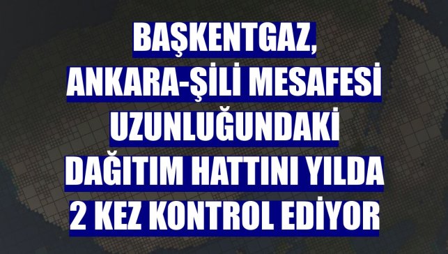 Başkentgaz, Ankara-Şili mesafesi uzunluğundaki dağıtım hattını yılda 2 kez kontrol ediyor