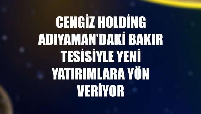 Cengiz Holding Adıyaman'daki bakır tesisiyle yeni yatırımlara yön veriyor