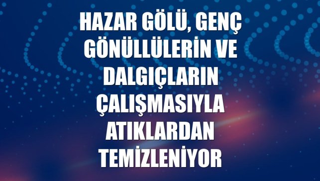Hazar Gölü, genç gönüllülerin ve dalgıçların çalışmasıyla atıklardan temizleniyor