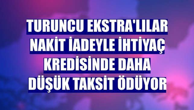 Turuncu Ekstra'lılar nakit iadeyle ihtiyaç kredisinde daha düşük taksit ödüyor
