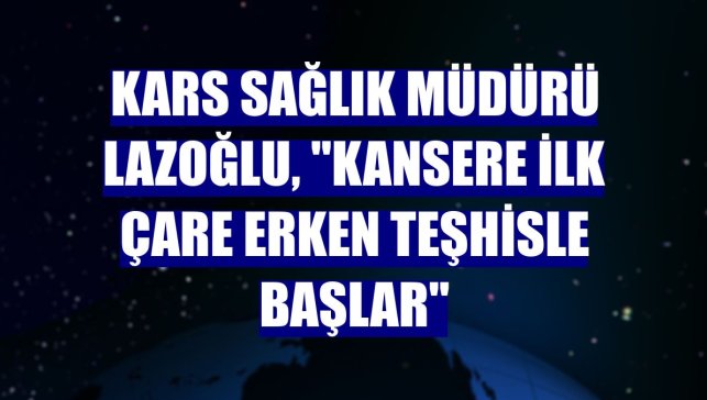 Kars Sağlık Müdürü Lazoğlu, "Kansere ilk çare erken teşhisle başlar"