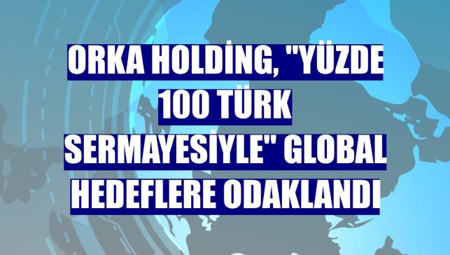 Orka Holding, "yüzde 100 Türk sermayesiyle" global hedeflere odaklandı