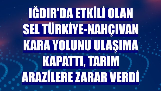 Iğdır'da etkili olan sel Türkiye-Nahçıvan kara yolunu ulaşıma kapattı, tarım arazilere zarar verdi