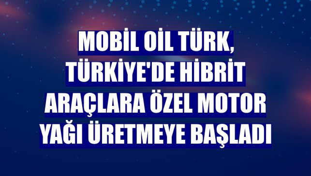 Mobil Oil Türk, Türkiye'de hibrit araçlara özel motor yağı üretmeye başladı