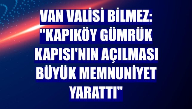 Van Valisi Bilmez: "Kapıköy Gümrük Kapısı'nın açılması büyük memnuniyet yarattı"