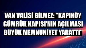 Van Valisi Bilmez: 'Kapıköy Gümrük Kapısı'nın açılması büyük memnuniyet yarattı'