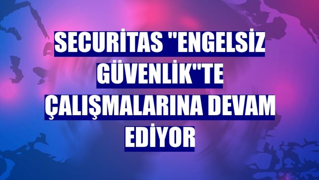 Securitas "engelsiz güvenlik"te çalışmalarına devam ediyor