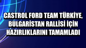Castrol Ford Team Türkiye, Bulgaristan Rallisi için hazırlıklarını tamamladı