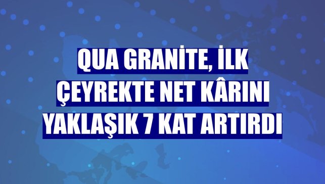 Qua Granite, ilk çeyrekte net kârını yaklaşık 7 kat artırdı