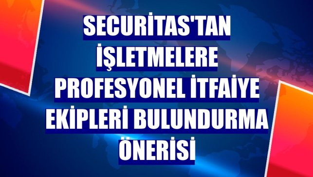 Securitas'tan işletmelere profesyonel itfaiye ekipleri bulundurma önerisi