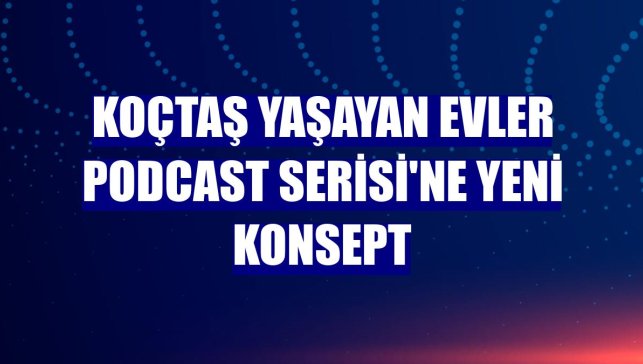 Koçtaş Yaşayan Evler Podcast Serisi'ne yeni konsept