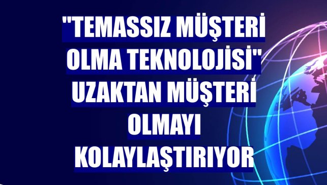 "Temassız Müşteri Olma Teknolojisi" uzaktan müşteri olmayı kolaylaştırıyor