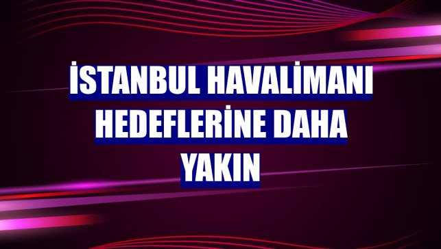 İstanbul Havalimanı hedeflerine daha yakın