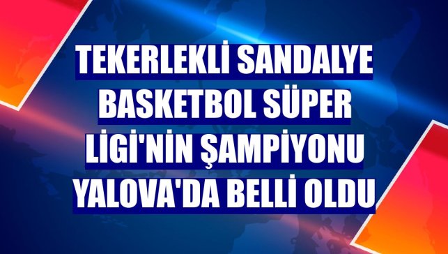 Tekerlekli Sandalye Basketbol Süper Ligi'nin şampiyonu Yalova'da belli oldu