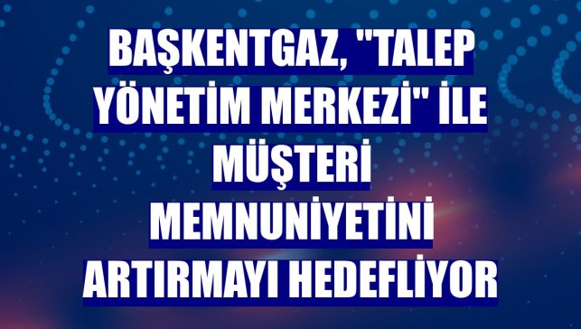 Başkentgaz, "Talep Yönetim Merkezi" ile müşteri memnuniyetini artırmayı hedefliyor