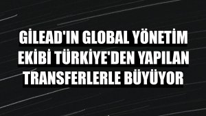 Gilead'ın global yönetim ekibi Türkiye'den yapılan transferlerle büyüyor