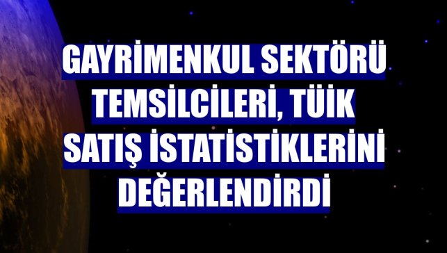 Gayrimenkul sektörü temsilcileri, TÜİK satış istatistiklerini değerlendirdi