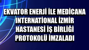 Ekvator Enerji ile Medicana International İzmir Hastanesi iş birliği protokolü imzaladı