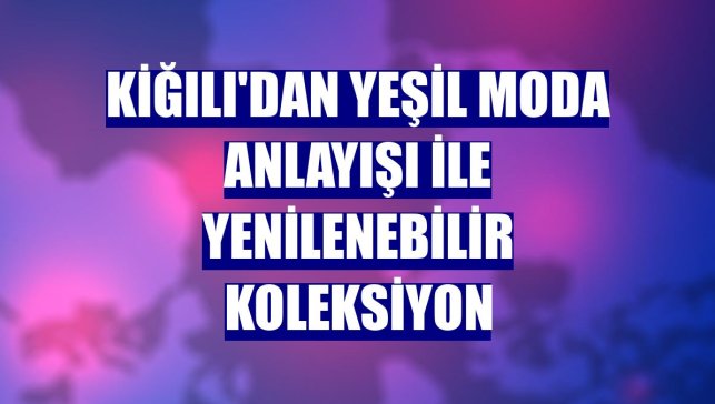 Kiğılı'dan yeşil moda anlayışı ile yenilenebilir koleksiyon